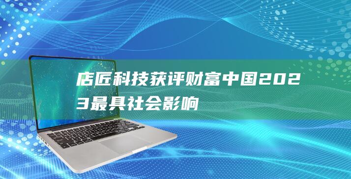 店匠科技获评《财富》中国2023最具社会影响力创业公司