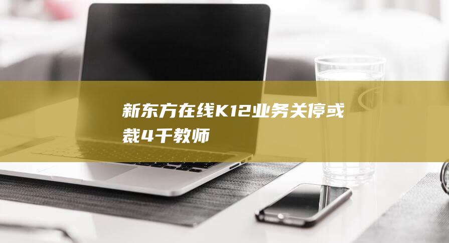 新东方在线K12业务关停或裁4千教师 