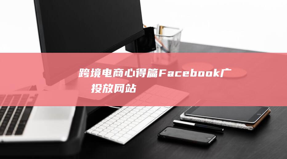 跨境电商心得篇：Facebook广告投放网站引流7大要点