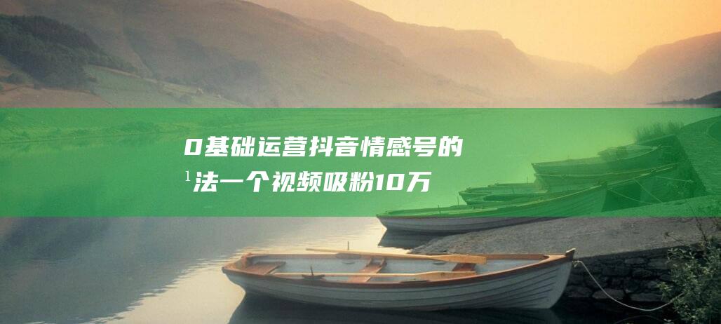 0基础运营抖音情感号的方法一个视频吸粉10万+