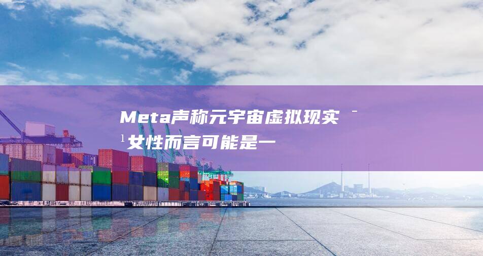 Meta声称 元宇宙虚拟现实对女性而言可能是一个“有毒的环境”