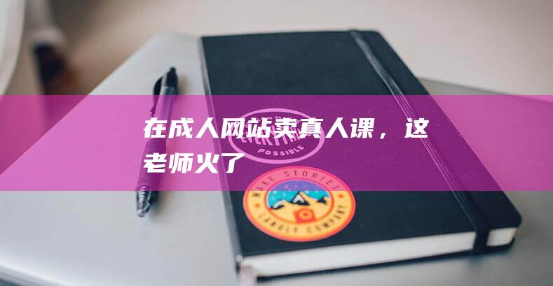 在成人网站卖真人课，这老师火了