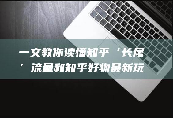 一文教你读懂知乎‘长尾’流量和知乎好物最新玩法！