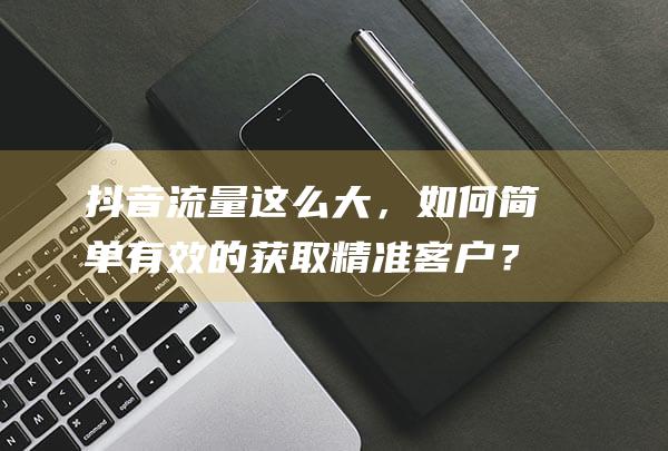 抖音流量这么大，如何简单有效的获取精准客户？