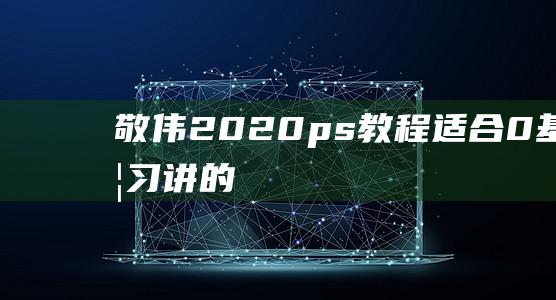 敬伟2020ps教程——适合0基础学习（讲的很详细）