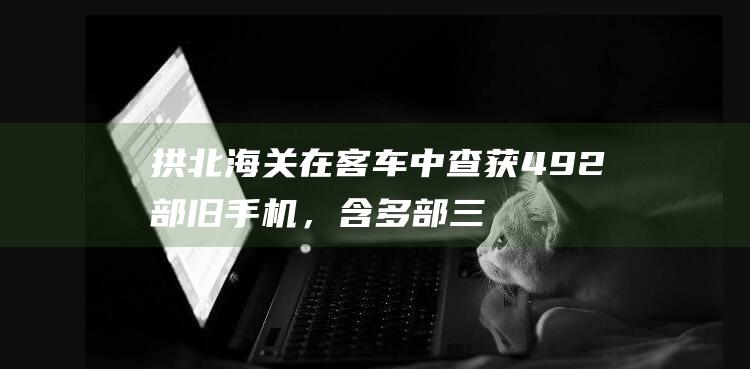 拱北海关在客车中查获492部旧手机，含多部三星折叠机