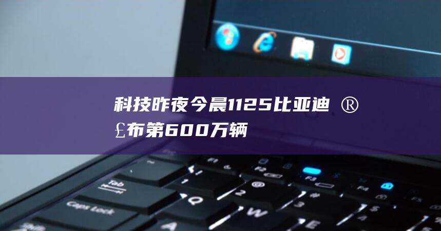 科技昨夜今晨1125：比亚迪宣布第600万辆新能源汽车下线；小米RedmiK70Pro手机外观亮相；淘宝今年取消“双12”活动，更改为淘宝年终好价节